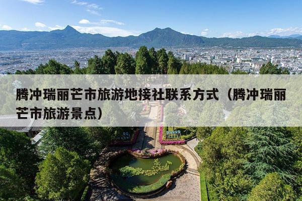 腾冲瑞丽芒市旅游地接社联系方式（腾冲瑞丽芒市旅游景点）