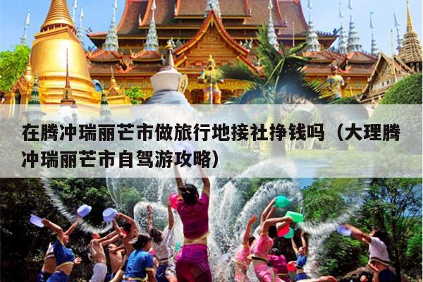 在腾冲瑞丽芒市做旅行地接社挣钱吗（大理腾冲瑞丽芒市自驾游攻略）