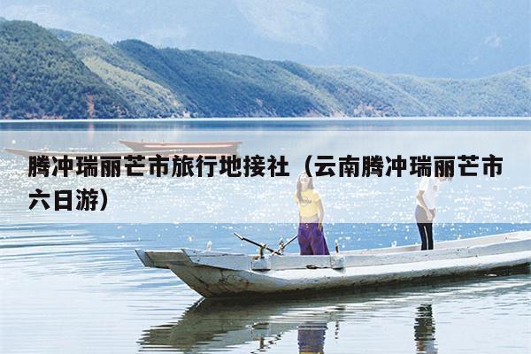 腾冲瑞丽芒市旅行地接社（云南腾冲瑞丽芒市六日游）