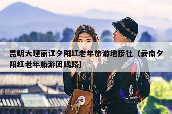 昆明大理丽江夕阳红老年旅游地接社（云南夕阳红老年旅游团线路）