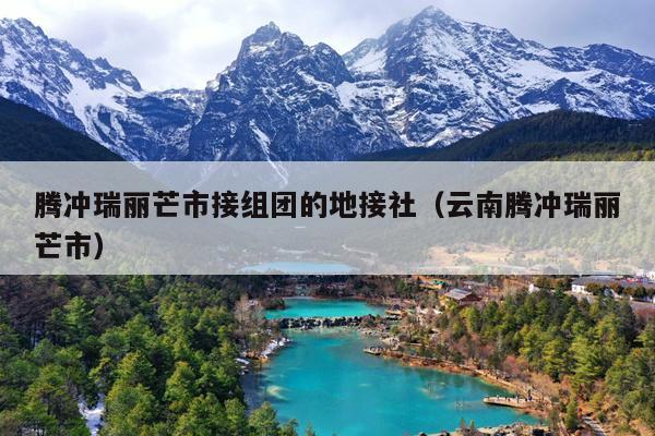 腾冲瑞丽芒市接组团的地接社（云南腾冲瑞丽芒市）