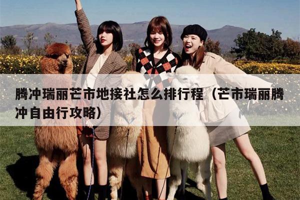 腾冲瑞丽芒市地接社怎么排行程（芒市瑞丽腾冲自由行攻略）