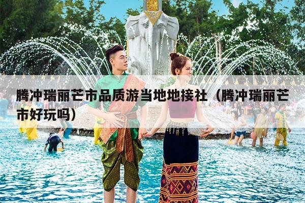 腾冲瑞丽芒市品质游当地地接社（腾冲瑞丽芒市好玩吗）