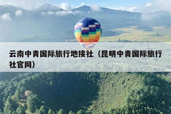 云南中青国际旅行地接社(昆明中青国际旅行社官网)