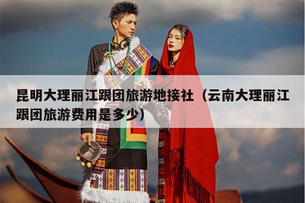 昆明大理丽江跟团旅游地接社(云南大理丽江跟团旅游费用是多少)
