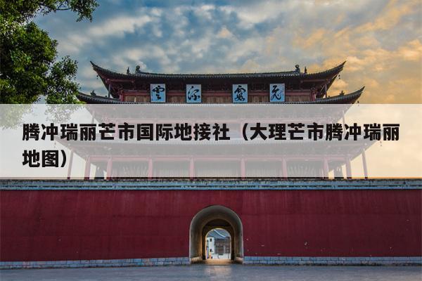 腾冲瑞丽芒市国际地接社（大理芒市腾冲瑞丽地图）