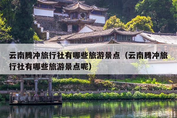 云南腾冲旅行社有哪些旅游景点（云南腾冲旅行社有哪些旅游景点呢）