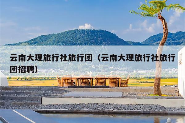 云南大理旅行社旅行团(云南大理旅行社旅行团招聘)