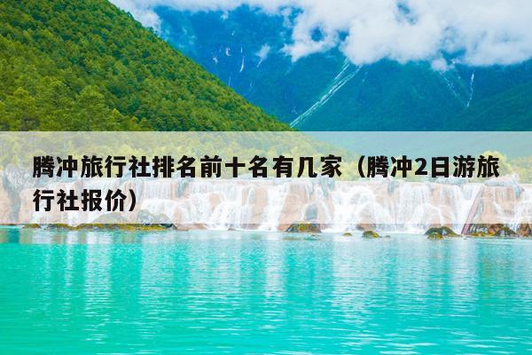 腾冲旅行社排名前十名有几家（腾冲2日游旅行社报价）