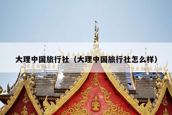 大理中国旅行社(大理中国旅行社怎么样)