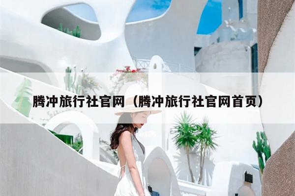 腾冲旅行社官网（腾冲旅行社官网首页）