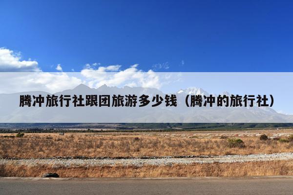 腾冲旅行社跟团旅游多少钱（腾冲的旅行社）