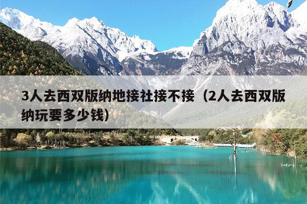 3人去西双版纳地接社接不接（2人去西双版纳玩要多少钱）