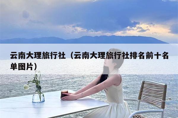 云南大理旅行社（云南大理旅行社排名前十名单图片）