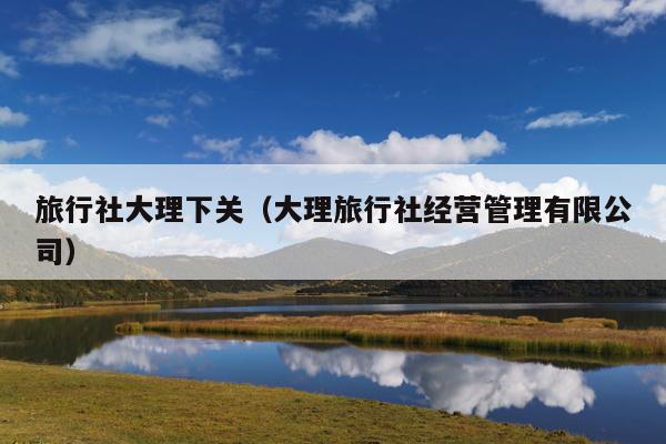 旅行社大理下关(大理旅行社经营管理有限公司)