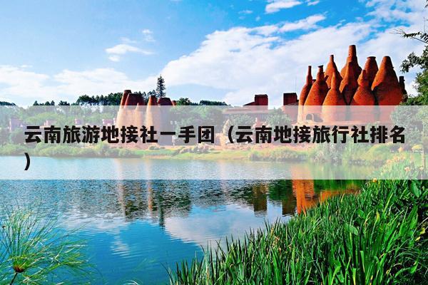 云南旅游地接社一手团（云南地接旅行社排名）