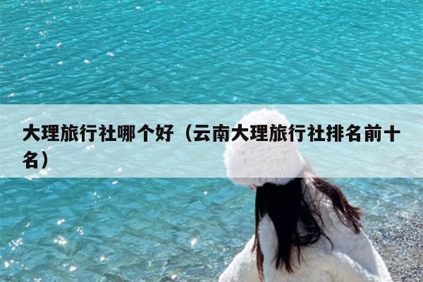 大理旅行社哪个好（云南大理旅行社排名前十名）