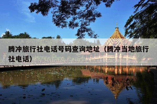 腾冲旅行社电话号码查询地址（腾冲当地旅行社电话）