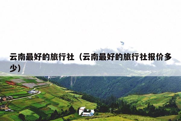 云南最好的旅行社(云南最好的旅行社报价多少)
