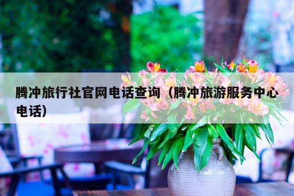 腾冲旅行社官网电话查询（腾冲旅游服务中心电话）
