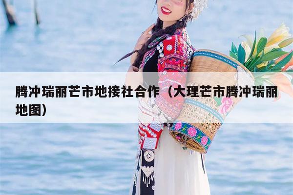 腾冲瑞丽芒市地接社合作（大理芒市腾冲瑞丽地图）