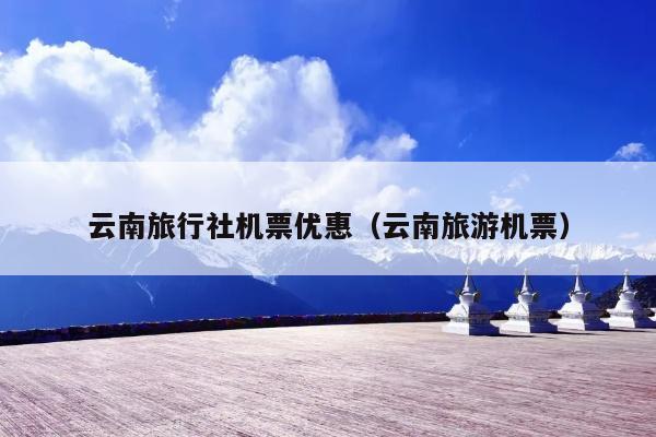 云南旅行社机票优惠(云南旅游机票)