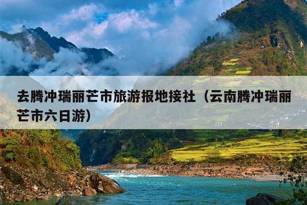 去腾冲瑞丽芒市旅游报地接社（云南腾冲瑞丽芒市六日游）