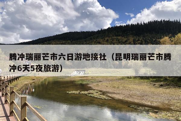 腾冲瑞丽芒市六日游地接社（昆明瑞丽芒市腾冲6天5夜旅游）