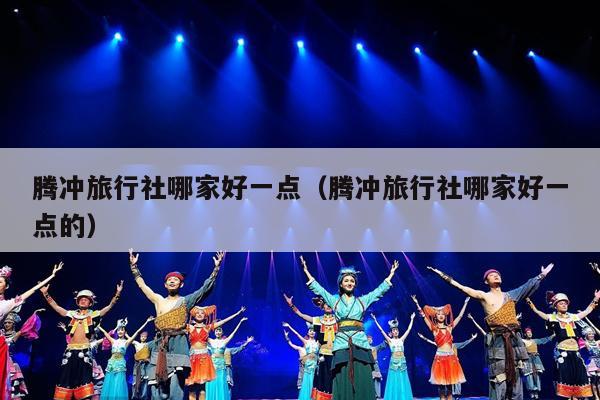 腾冲旅行社哪家好一点（腾冲旅行社哪家好一点的）