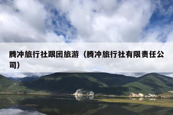 腾冲旅行社跟团旅游（腾冲旅行社有限责任公司）