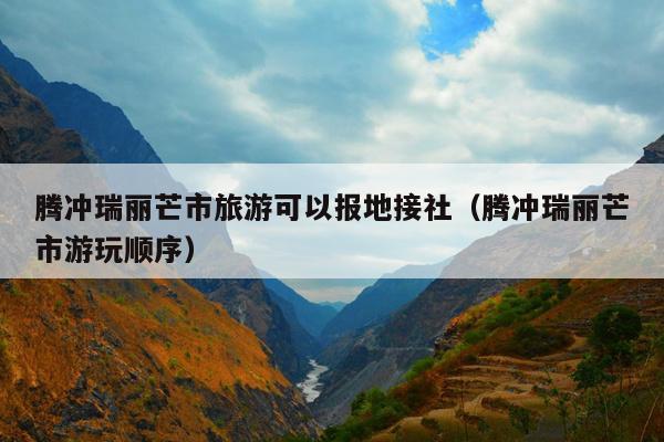 腾冲瑞丽芒市旅游可以报地接社（腾冲瑞丽芒市游玩顺序）