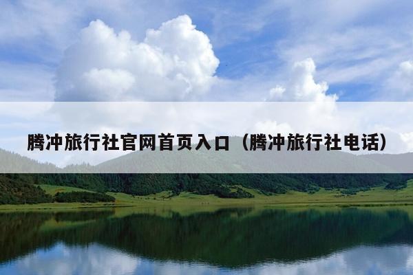 腾冲旅行社官网首页入口（腾冲旅行社电话）