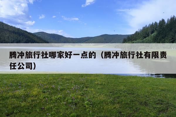 腾冲旅行社哪家好一点的（腾冲旅行社有限责任公司）