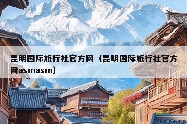 昆明国际旅行社官方网（昆明国际旅行社官方网asmasm）