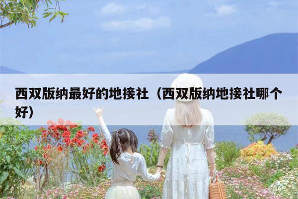 西双版纳最好的地接社（西双版纳地接社哪个好）