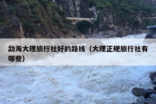 勐海大理旅行社好的路线（大理正规旅行社有哪些）