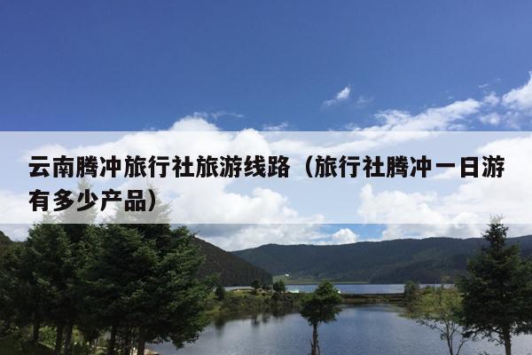 云南腾冲旅行社旅游线路（旅行社腾冲一日游有多少产品）
