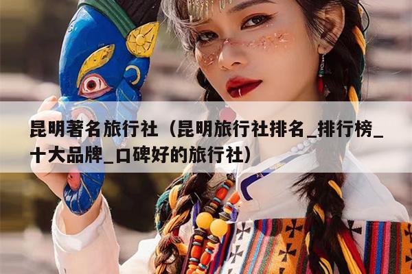 昆明著名旅行社（昆明旅行社排名_排行榜_十大品牌_口碑好的旅行社）