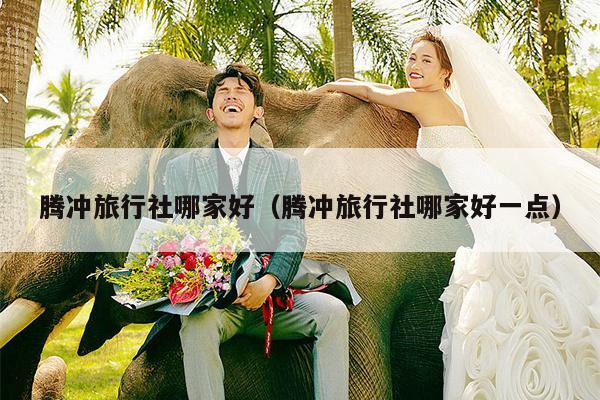 腾冲旅行社哪家好（腾冲旅行社哪家好一点）