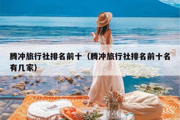 腾冲旅行社排名前十（腾冲旅行社排名前十名有几家）