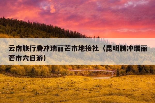 云南旅行腾冲瑞丽芒市地接社（昆明腾冲瑞丽芒市六日游）