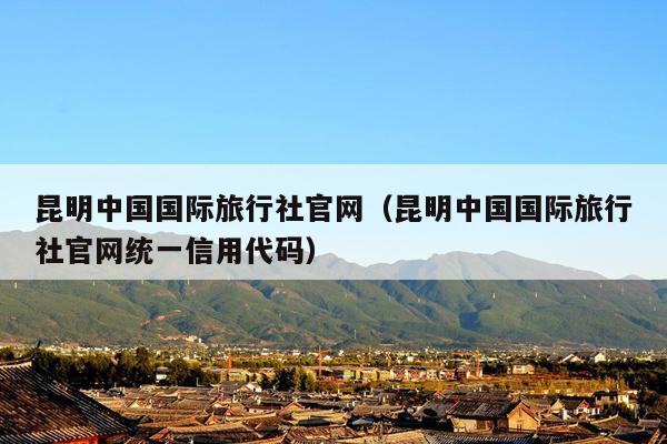 昆明中国国际旅行社官网（昆明中国国际旅行社官网统一信用代码）