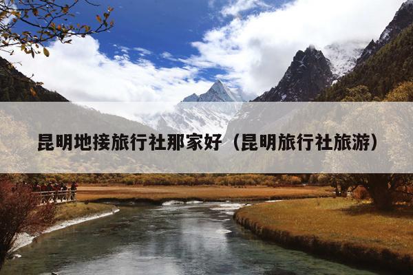 昆明地接旅行社那家好（昆明旅行社旅游）