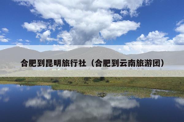 合肥到昆明旅行社（合肥到云南旅游团）