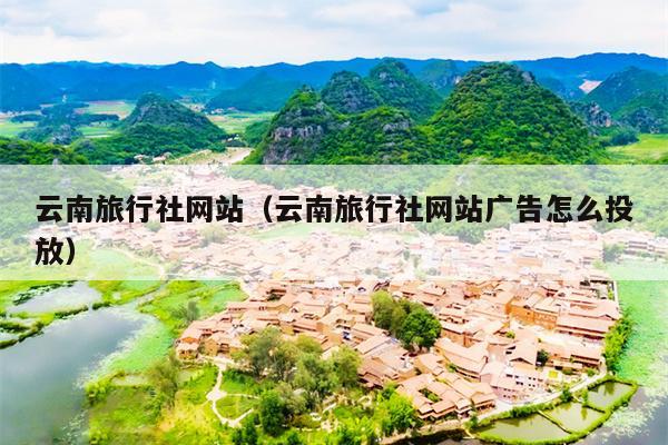 云南旅行社网站（云南旅行社网站广告怎么投放）