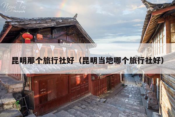 昆明那个旅行社好（昆明当地哪个旅行社好）