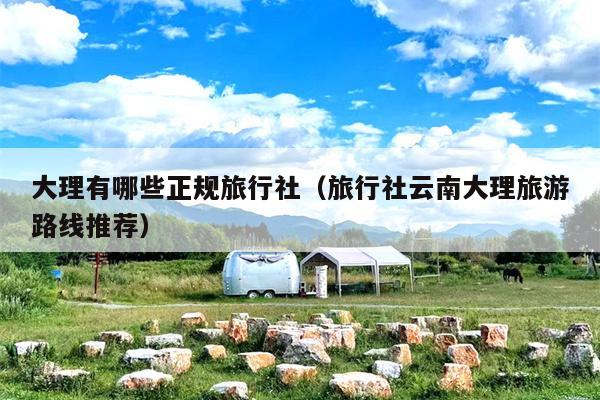 大理有哪些正规旅行社（旅行社云南大理旅游路线推荐）