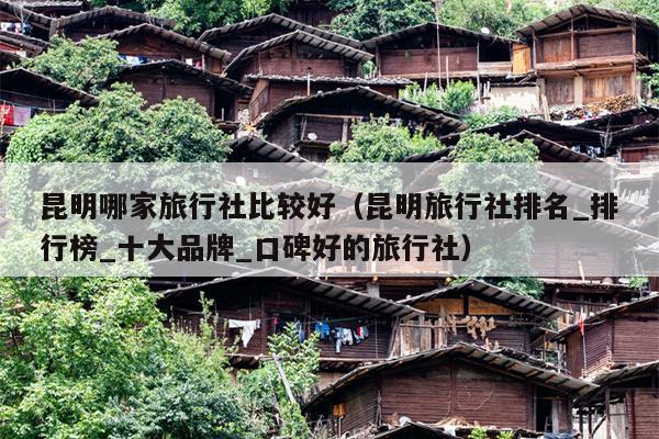 昆明哪家旅行社比较好（昆明旅行社排名_排行榜_十大品牌_口碑好的旅行社）