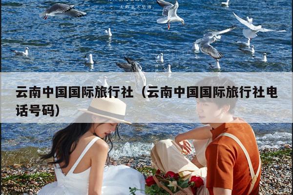 云南中国国际旅行社（云南中国国际旅行社电话号码）