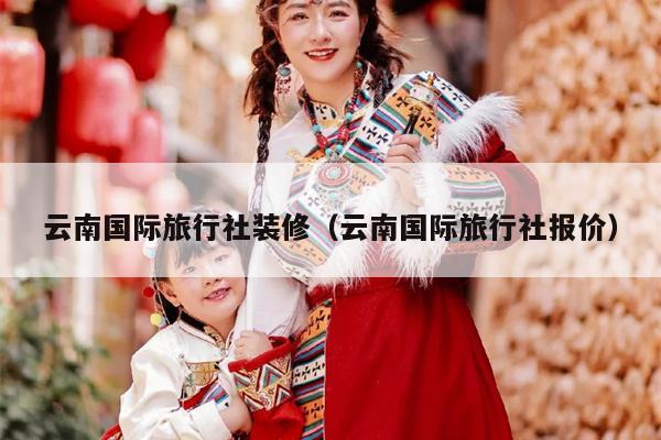云南国际旅行社装修（云南国际旅行社报价）